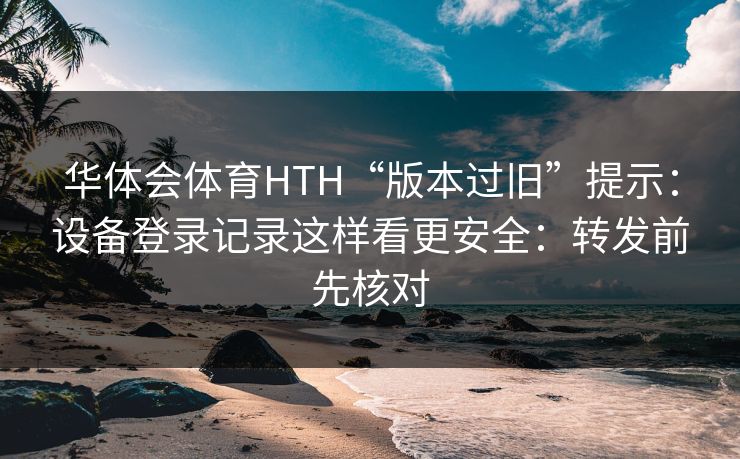 华体会体育HTH“版本过旧”提示：设备登录记录这样看更安全：转发前先核对