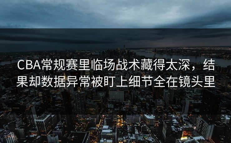 CBA常规赛里临场战术藏得太深，结果却数据异常被盯上细节全在镜头里