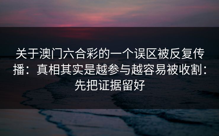 关于澳门六合彩的一个误区被反复传播:真相其实是越参与越容易被收割:先把证据留好 关于澳门六合彩的一个误区被反复传播:真相其实是越参与越容易被收割:先把证据留好
