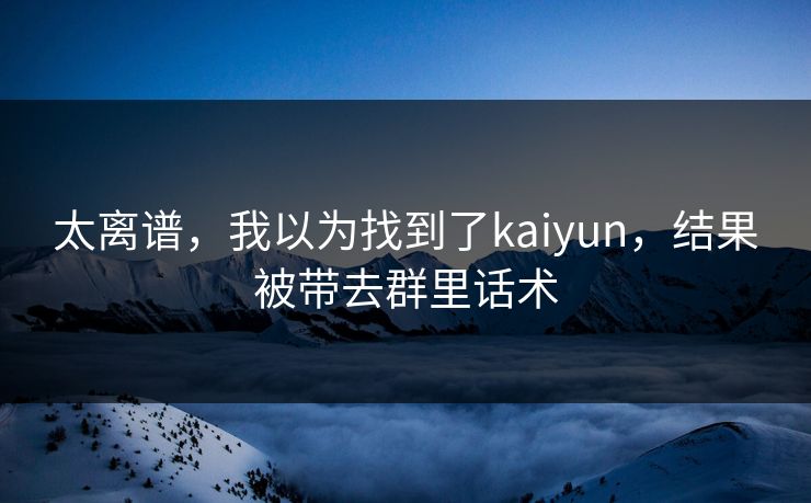 太离谱,我以为找到了kaiyun,结果被带去群里话术 太离谱,我以为找到了kaiyun,结果被带去群里话术