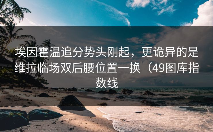 埃因霍温追分势头刚起,更诡异的是维拉临场双后腰位置一换(49图库指数线 埃因霍温追分势头刚起,更诡异的是维拉临场双后腰位置一换(49图库指数线