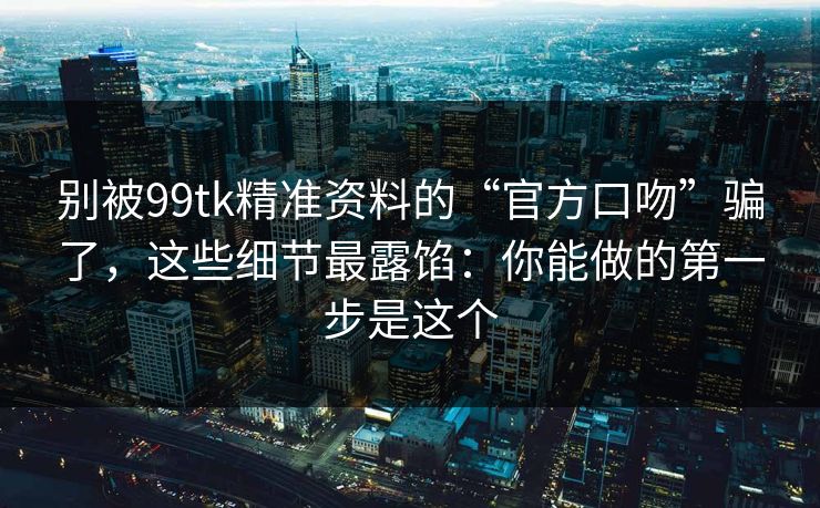 别被99tk精准资料的“官方口吻”骗了，这些细节最露馅：你能做的第一步是这个