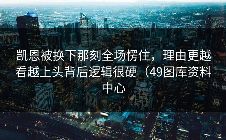 凯恩被换下那刻全场愣住，理由更越看越上头背后逻辑很硬（49图库资料中心