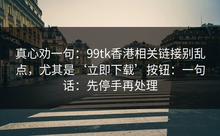 真心劝一句:99tk香港相关链接别乱点,尤其是‘立即下载’按钮:一句话:先停手再处理 真心劝一句:99tk香港相关链接别乱点,尤其是‘立即下载’按钮:一句话:先停手再处理