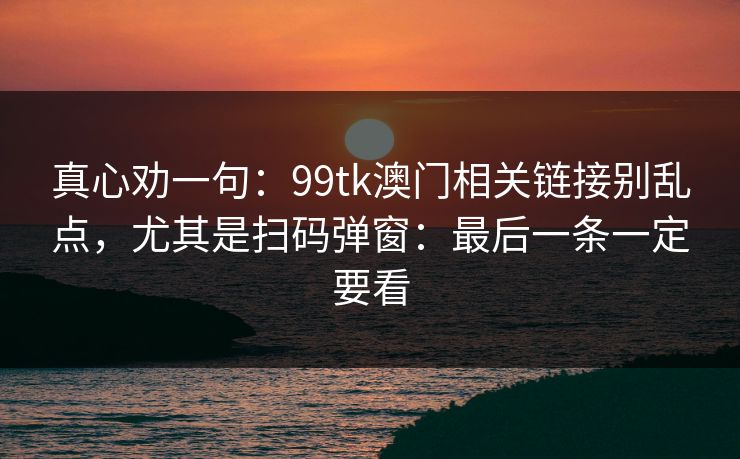 真心劝一句:99tk澳门相关链接别乱点,尤其是扫码弹窗:最后一条一定要看 真心劝一句:99tk澳门相关链接别乱点,尤其是扫码弹窗:最后一条一定要看