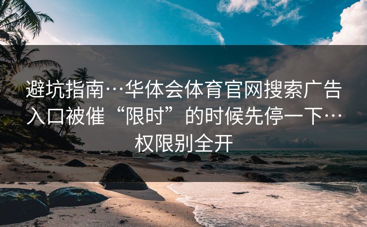 避坑指南…华体会体育官网搜索广告入口被催“限时”的时候先停一下…权限别全开 避坑指南…华体会体育官网搜索广告入口被催“限时”的时候先停一下…权限别全开
