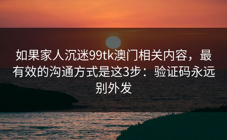 如果家人沉迷99tk澳门相关内容，最有效的沟通方式是这3步：验证码永远别外发