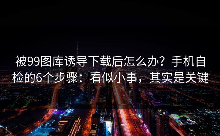 被99图库诱导下载后怎么办?手机自检的6个步骤:看似小事,其实是关键 被99图库诱导下载后怎么办?手机自检的6个步骤:看似小事,其实是关键
