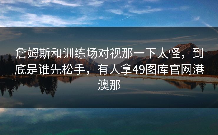 詹姆斯和训练场对视那一下太怪,到底是谁先松手,有人拿49图库官网港澳那 詹姆斯和训练场对视那一下太怪,到底是谁先松手,有人拿49图库官网港澳那