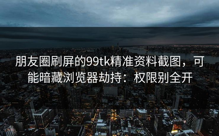 朋友圈刷屏的99tk精准资料截图,可能暗藏浏览器劫持:权限别全开 朋友圈刷屏的99tk精准资料截图,可能暗藏浏览器劫持:权限别全开